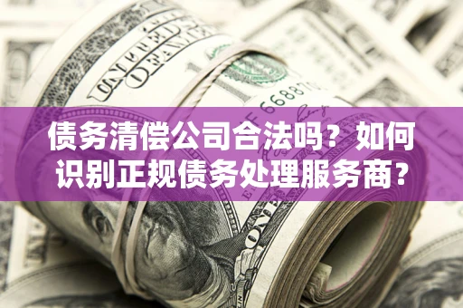 北京债务清偿公司合法吗？如何识别正规债务处理服务商？