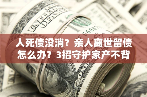 北京人死债没消？亲人离世留债怎么办？3招守护家产不背锅