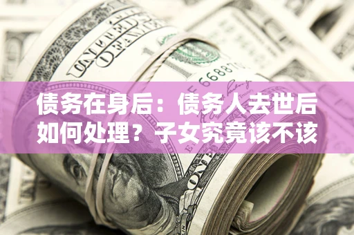北京债务在身后：债务人去世后如何处理？子女究竟该不该还钱？