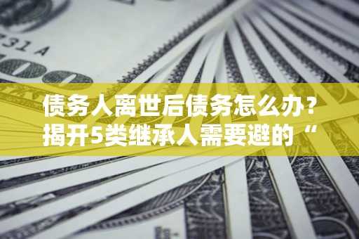 北京债务人离世后债务怎么办？揭开5类继承人需要避的“坑”