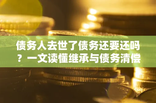 北京债务人去世了债务还要还吗？一文读懂继承与债务清偿
