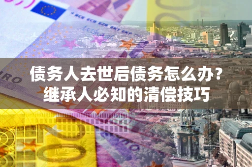 北京债务人去世后债务怎么办？继承人必知的清偿技巧