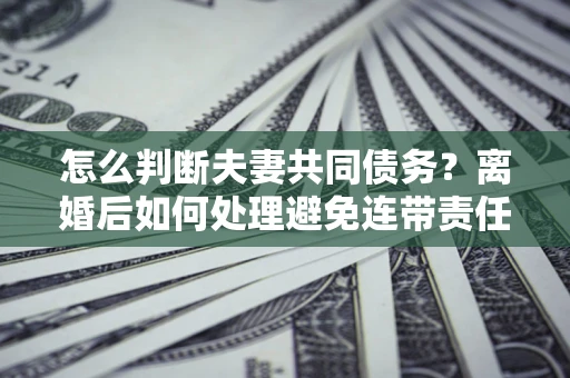 北京怎么判断夫妻共同债务？离婚后如何处理避免连带责任？
